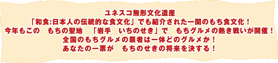 ユネスコ無形文化遺産「和食:日本人の伝統的な食文化」でも紹介された一関のもち食文化！今年もこの もちの聖地 「岩手 いちのせき」で もちグルメの熱き戦いが開催！全国のもちグルメの覇者は一体どのグルメか！あなたの一票が もちのせきの将来を決する！平成26年10月18日（土）・19日（日）開催